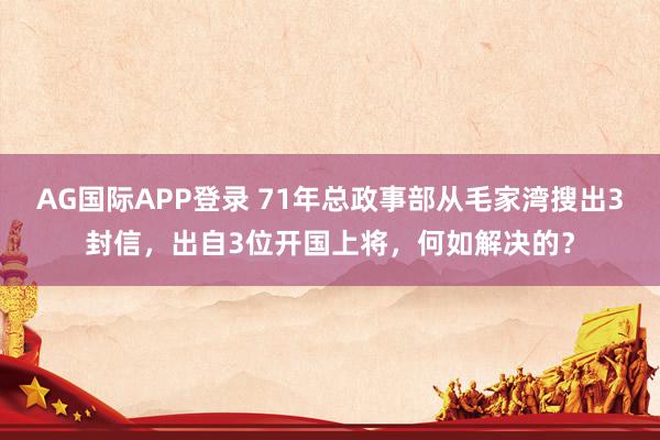 AG国际APP登录 71年总政事部从毛家湾搜出3封信，出自3位开国上将，何如解决的？