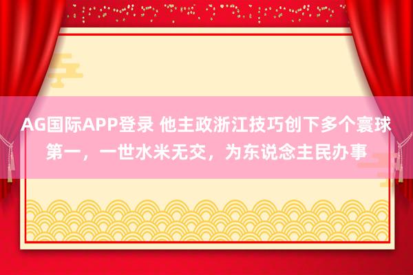 AG国际APP登录 他主政浙江技巧创下多个寰球第一，一世水米无交，为东说念主民办事