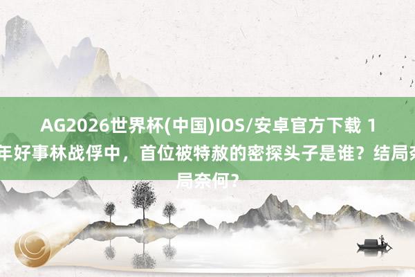 AG2026世界杯(中国)IOS/安卓官方下载 1959年好事林战俘中，首位被特赦的密探头子是谁？结局奈何？
