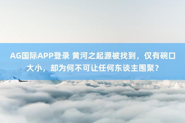AG国际APP登录 黄河之起源被找到，仅有碗口大小，却为何不可让任何东谈主围聚？