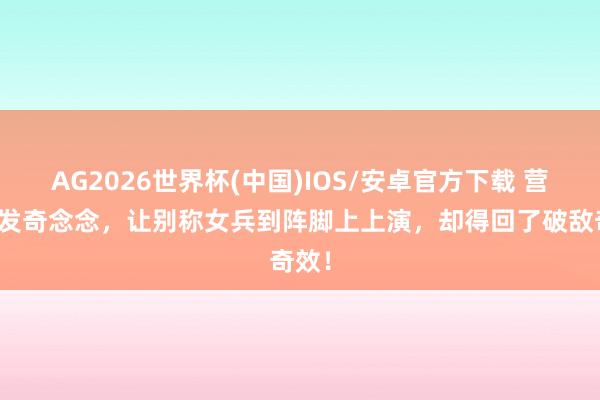AG2026世界杯(中国)IOS/安卓官方下载 营长突发奇念念，让别称女兵到阵脚上上演，却得回了破敌奇效！