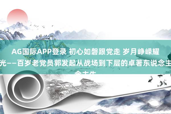 AG国际APP登录 初心如磐跟党走 岁月峥嵘耀荣光——百岁老党员郭发起从战场到下层的卓著东说念主生