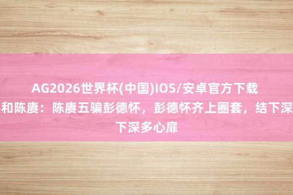 AG2026世界杯(中国)IOS/安卓官方下载 彭德怀和陈赓：陈赓五骗彭德怀，彭德怀齐上圈套，结下深多心扉