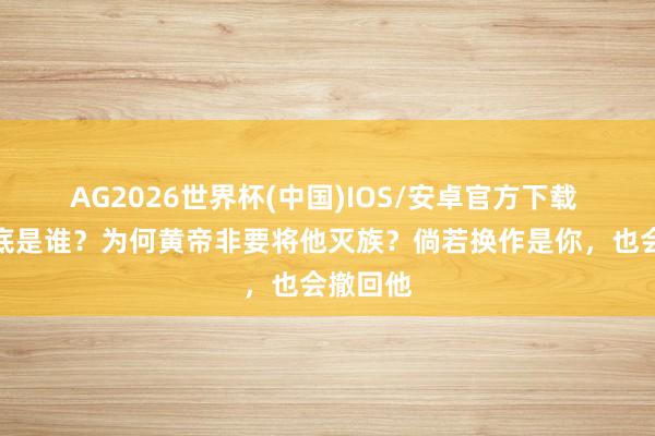 AG2026世界杯(中国)IOS/安卓官方下载 蚩尤到底是谁？为何黄帝非要将他灭族？倘若换作是你，也会撤回他