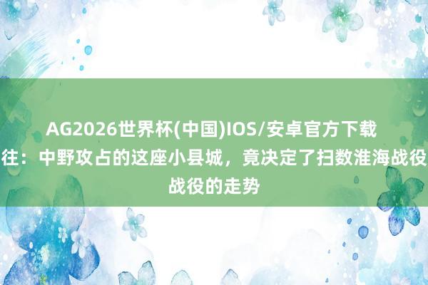 AG2026世界杯(中国)IOS/安卓官方下载 摆脱交往：中野攻占的这座小县城，竟决定了扫数淮海战役的走势