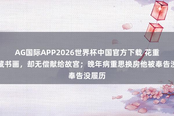 AG国际APP2026世界杯中国官方下载 花重金保藏书画，却无偿献给故宫；晚年病重思换房他被奉告没履历