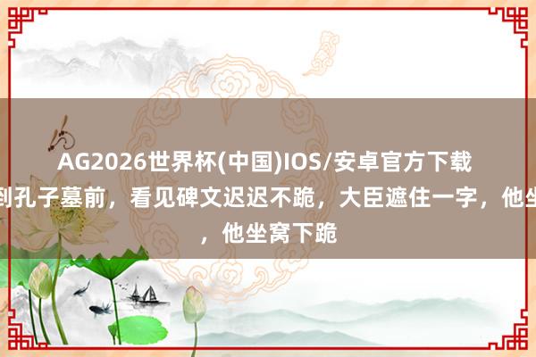 AG2026世界杯(中国)IOS/安卓官方下载 康熙来到孔子墓前，看见碑文迟迟不跪，大臣遮住一字，他坐窝下跪