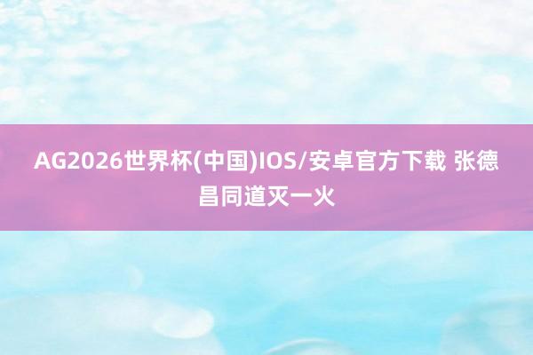 AG2026世界杯(中国)IOS/安卓官方下载 张德昌同道灭一火