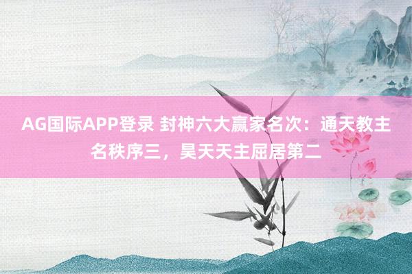 AG国际APP登录 封神六大赢家名次:通天教主名秩序三,昊天天主屈居第二