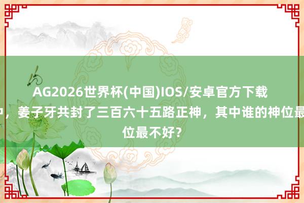 AG2026世界杯(中国)IOS/安卓官方下载 封神中，姜子牙共封了三百六十五路正神，其中谁的神位最不好？