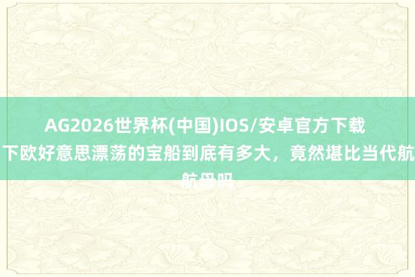 AG2026世界杯(中国)IOS/安卓官方下载 郑和下欧好意思漂荡的宝船到底有多大，竟然堪比当代航母吗