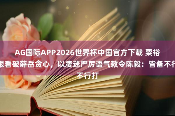 AG国际APP2026世界杯中国官方下载 粟裕一眼看破薛岳贪心，以凄迷严厉语气敕令陈毅：皆备不行打