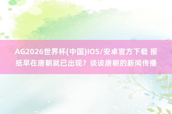 AG2026世界杯(中国)IOS/安卓官方下载 报纸早在唐朝就已出现？谈谈唐朝的新闻传播
