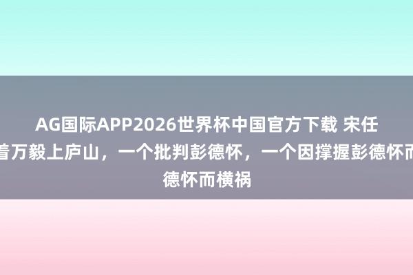 AG国际APP2026世界杯中国官方下载 宋任穷拉着万毅上庐山，一个批判彭德怀，一个因撑握彭德怀而横祸