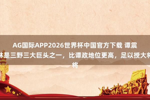 AG国际APP2026世界杯中国官方下载 谭震林是三野三大巨头之一，比谭政地位更高，足以授大将