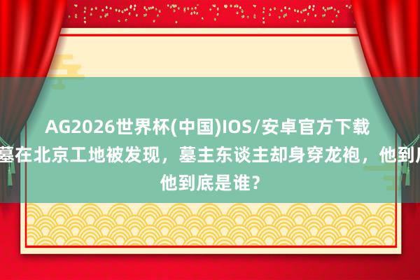 AG2026世界杯(中国)IOS/安卓官方下载 简朴古墓在北京工地被发现，墓主东谈主却身穿龙袍，他到底是谁？