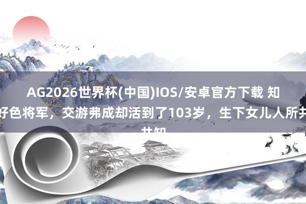 AG2026世界杯(中国)IOS/安卓官方下载 知名好色将军，交游弗成却活到了103岁，生下女儿人所共知