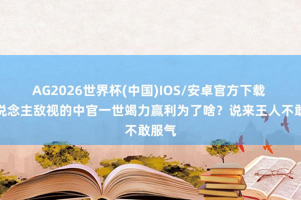 AG2026世界杯(中国)IOS/安卓官方下载 让东说念主敌视的中官一世竭力赢利为了啥？说来王人不敢服气