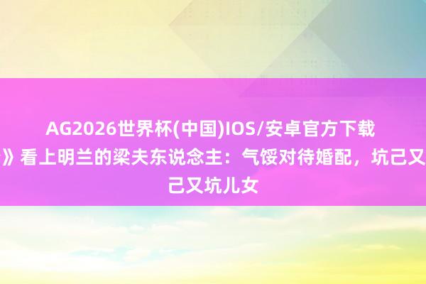 AG2026世界杯(中国)IOS/安卓官方下载 《知否》看上明兰的梁夫东说念主：气馁对待婚配，坑己又坑儿女