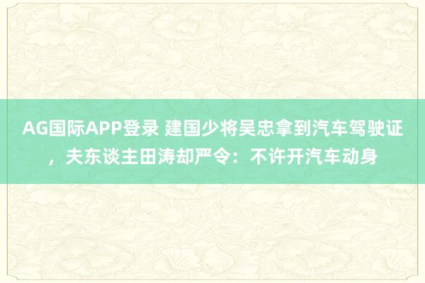 AG国际APP登录 建国少将吴忠拿到汽车驾驶证，夫东谈主田涛却严令：不许开汽车动身