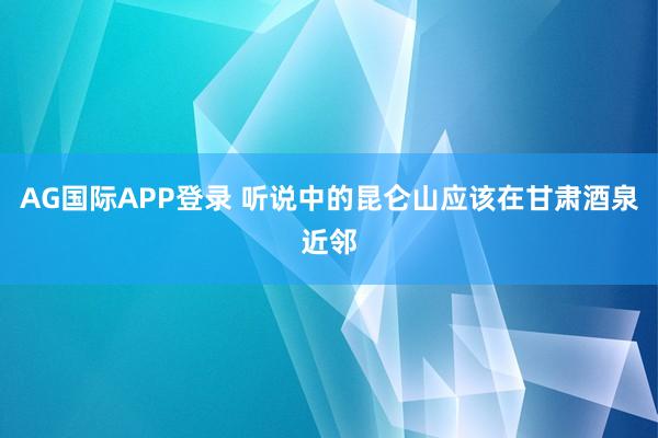 AG国际APP登录 听说中的昆仑山应该在甘肃酒泉近邻