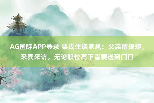 AG国际APP登录 粟戎生谈家风：父亲留规矩，来宾来访，无论职位高下皆要送到门口