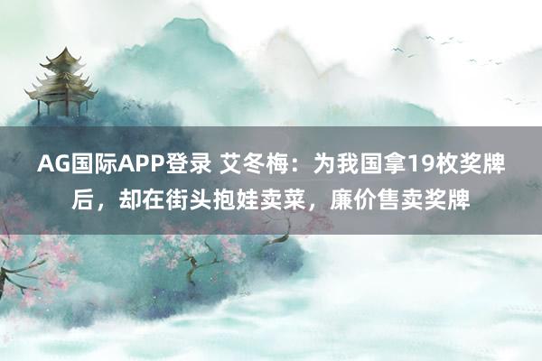 AG国际APP登录 艾冬梅：为我国拿19枚奖牌后，却在街头抱娃卖菜，廉价售卖奖牌