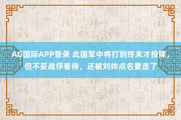 AG国际APP登录 此国军中将打到终末才投降，但不妥战俘看待，还被刘帅点名要走了