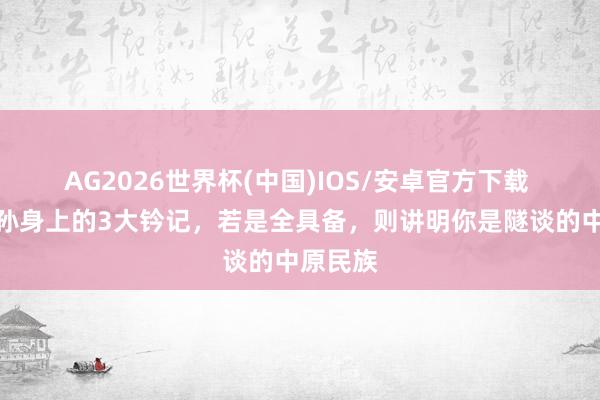 AG2026世界杯(中国)IOS/安卓官方下载 炎黄子孙身上的3大钤记，若是全具备，则讲明你是隧谈的中原民族