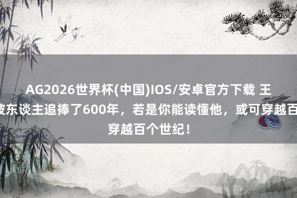 AG2026世界杯(中国)IOS/安卓官方下载 王阳明：被东谈主追捧了600年，若是你能读懂他，或可穿越百个世纪！