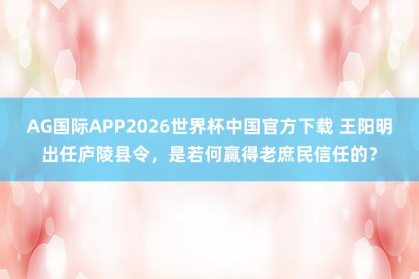 AG国际APP2026世界杯中国官方下载 王阳明出任庐陵县令，是若何赢得老庶民信任的？