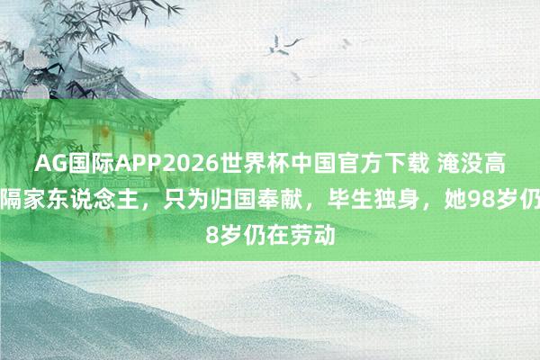 AG国际APP2026世界杯中国官方下载 淹没高薪，远隔家东说念主，只为归国奉献，毕生独身，她98岁仍在劳动