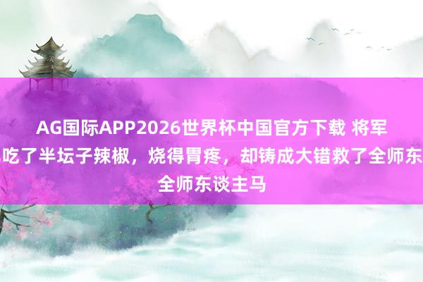 AG国际APP2026世界杯中国官方下载 将军连气儿吃了半坛子辣椒，烧得胃疼，却铸成大错救了全师东谈主马