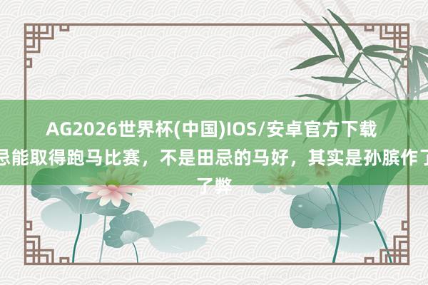 AG2026世界杯(中国)IOS/安卓官方下载 田忌能取得跑马比赛，不是田忌的马好，其实是孙膑作了弊