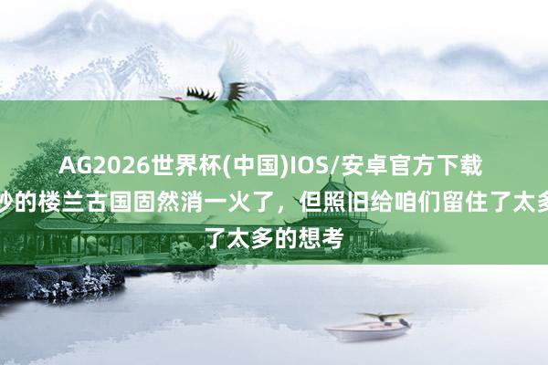 AG2026世界杯(中国)IOS/安卓官方下载 好意思妙的楼兰古国固然消一火了，但照旧给咱们留住了太多的想考