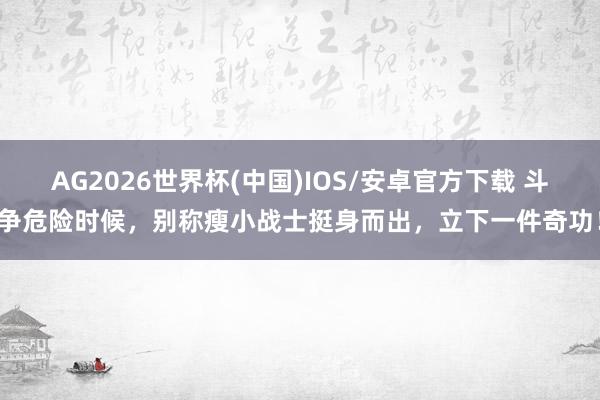 AG2026世界杯(中国)IOS/安卓官方下载 斗争危险时候，别称瘦小战士挺身而出，立下一件奇功！