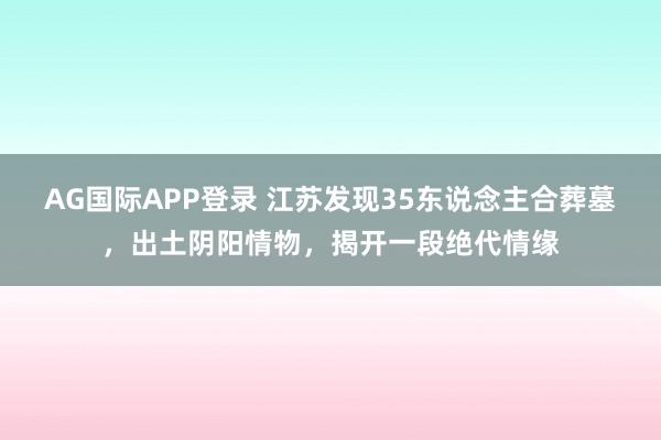 AG国际APP登录 江苏发现35东说念主合葬墓，出土阴阳情物，揭开一段绝代情缘