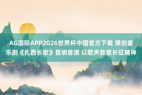 AG国际APP2026世界杯中国官方下载 原创音乐剧《扎西长歌》昆明首演 以歌声致意长征精神