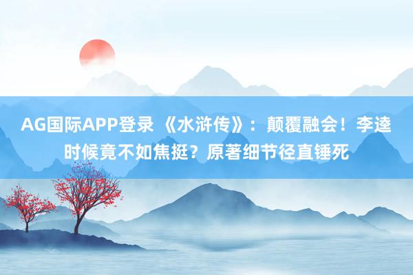 AG国际APP登录 《水浒传》：颠覆融会！李逵时候竟不如焦挺？原著细节径直锤死