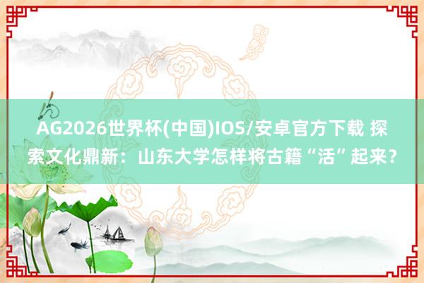 AG2026世界杯(中国)IOS/安卓官方下载 探索文化鼎新：山东大学怎样将古籍“活”起来？