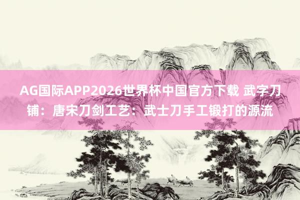 AG国际APP2026世界杯中国官方下载 武字刀铺：唐宋刀剑工艺：武士刀手工锻打的源流