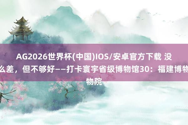 AG2026世界杯(中国)IOS/安卓官方下载 没那么差，但不够好——打卡寰宇省级博物馆30：福建博物院