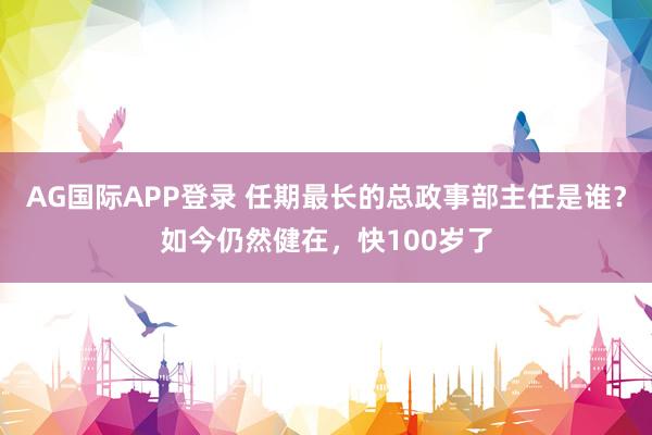 AG国际APP登录 任期最长的总政事部主任是谁？如今仍然健在，快100岁了