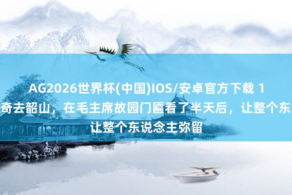 AG2026世界杯(中国)IOS/安卓官方下载 1961年刘少奇去韶山，在毛主席故园门匾看了半天后，让整个东说念主弥留