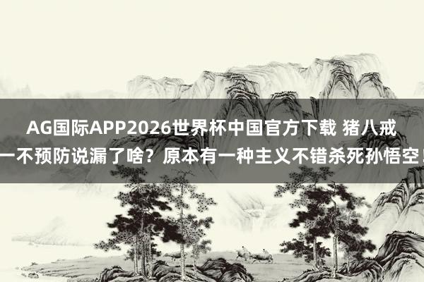 AG国际APP2026世界杯中国官方下载 猪八戒一不预防说漏了啥？原本有一种主义不错杀死孙悟空！