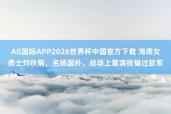 AG国际APP2026世界杯中国官方下载 海南女勇士刘秋菊，名扬国外，战场上靠演技骗过敌军