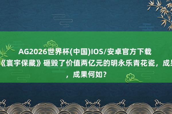 AG2026世界杯(中国)IOS/安卓官方下载 王刚在《寰宇保藏》砸毁了价值两亿元的明永乐青花瓷，成果何如？