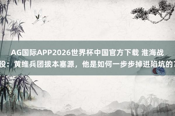 AG国际APP2026世界杯中国官方下载 淮海战役：黄维兵团拔本塞源，他是如何一步步掉进陷坑的？