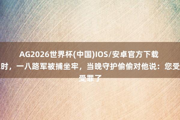 AG2026世界杯(中国)IOS/安卓官方下载 抗战时，一八路军被捕坐牢，当晚守护偷偷对他说：您受罪了