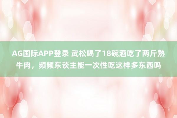 AG国际APP登录 武松喝了18碗酒吃了两斤熟牛肉，频频东谈主能一次性吃这样多东西吗